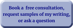 Book a  free consultation, request samples of my writing, or ask a question