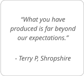 “What you have produced is far beyond our expectations.”  - Terry P, Shropshire