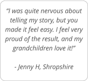 “I was quite nervous about telling my story, but you made it feel easy. I feel very proud of the result, and my grandchildren love it!”  - Jenny H, Shropshire