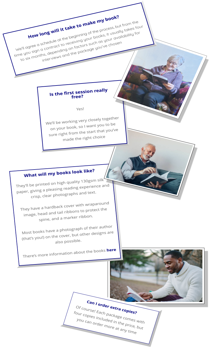 What will my books look like? They’ll be printed on high quality 130gsm silk paper, giving a pleasing reading experience and crisp, clear photographs and text.  They have a hardback cover with wraparound image, head and tail ribbons to protect the spine, and a marker ribbon.  Most books have a photograph of their author (that’s you!) on the cover, but other designs are also possible.   There’s more information about the books here   Can I order extra copies? Of course! Each package comes with four copies included in the price, but you can order more at any time Is the first session really free?  Yes!   We’ll be working very closely together on your book, so I want you to be sure right from the start that you’ve made the right choice    We’ll agree a schedule at the beginning of the process, but from the time you sign a contract to receiving your books, it usually takes four to six months, depending on factors such as your availability for interviews and the package you’ve chosen How long will it take to make my book?