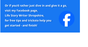 Or if you’d rather just dive in and give it a go, visit my Facebook page, Life Story Writer Shropshire, for free tips and tricksto help you get started - and finish!